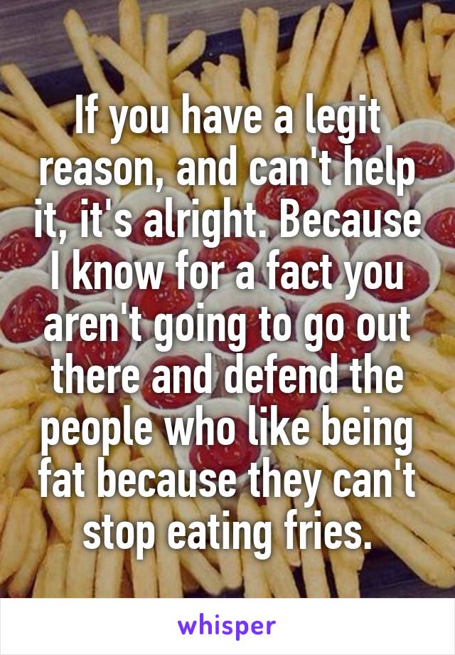 If you have a legit reason, and can't help it, it's alright. Because I know for a fact you aren't going to go out there and defend the people who like being fat because they can't stop eating fries.