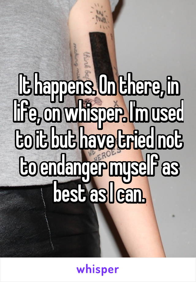 It happens. On there, in life, on whisper. I'm used to it but have tried not to endanger myself as best as I can.