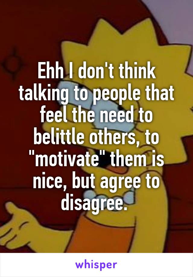 Ehh I don't think talking to people that feel the need to belittle others, to "motivate" them is nice, but agree to disagree. 