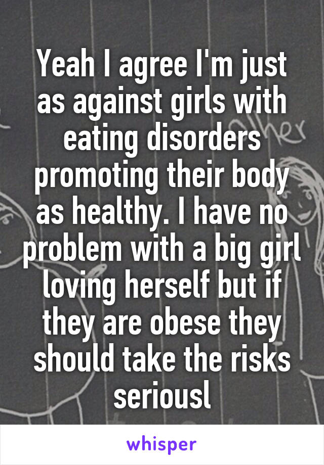 Yeah I agree I'm just as against girls with eating disorders promoting their body as healthy. I have no problem with a big girl loving herself but if they are obese they should take the risks seriousl