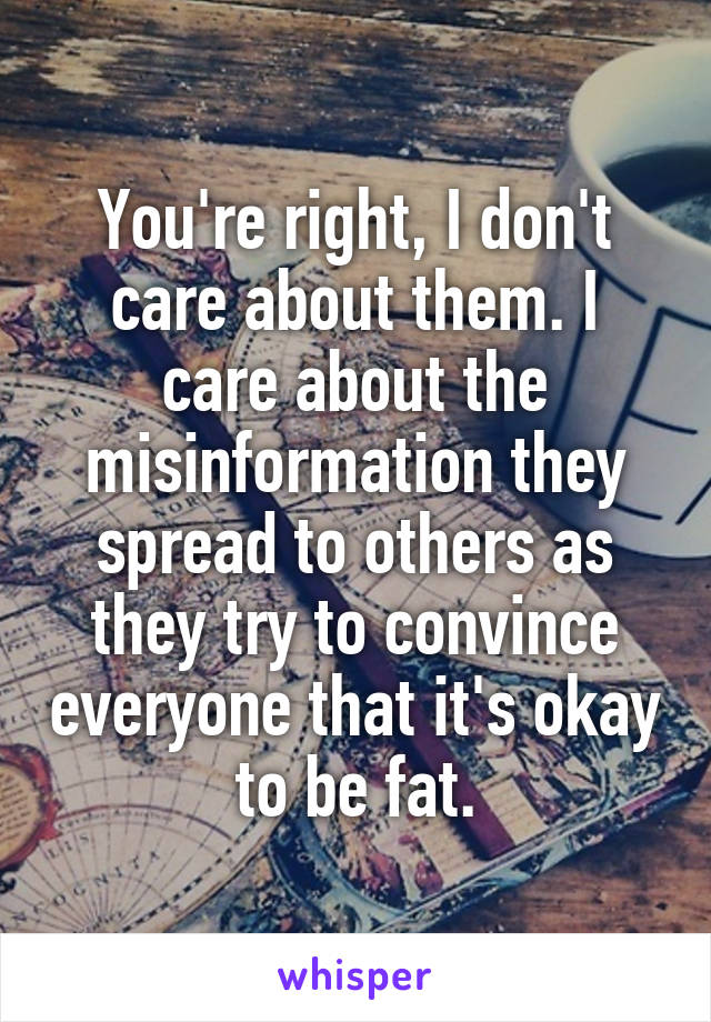 You're right, I don't care about them. I care about the misinformation they spread to others as they try to convince everyone that it's okay to be fat.