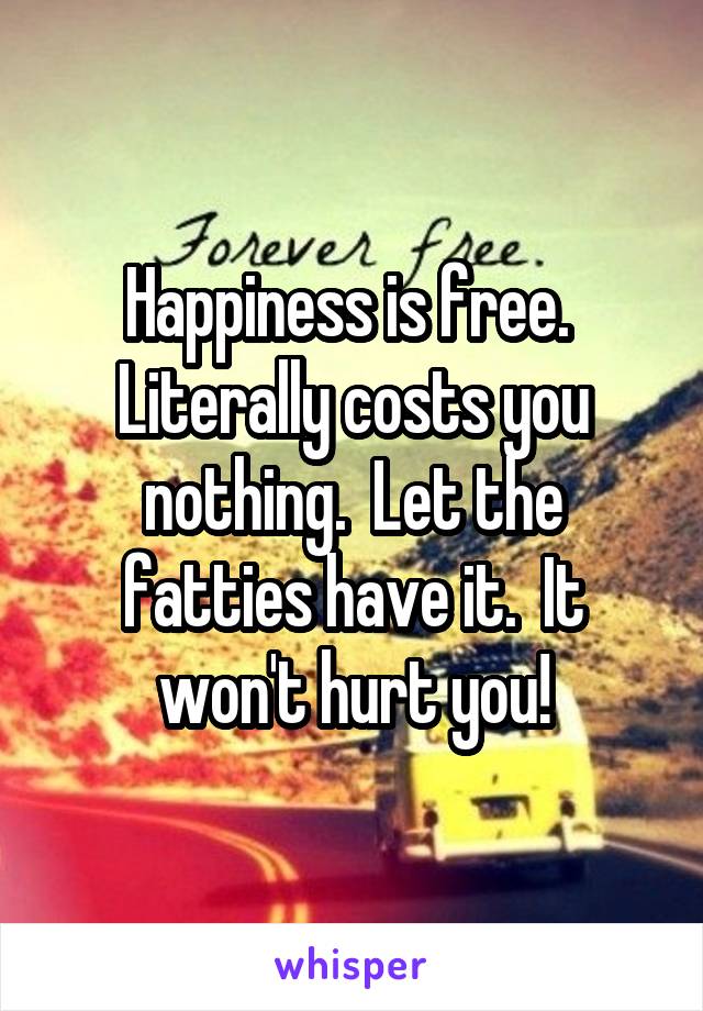 Happiness is free.  Literally costs you nothing.  Let the fatties have it.  It won't hurt you!