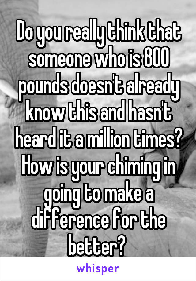 Do you really think that someone who is 800 pounds doesn't already know this and hasn't heard it a million times? How is your chiming in going to make a difference for the better? 