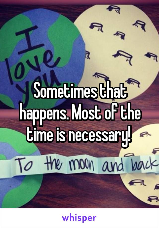 Sometimes that happens. Most of the time is necessary! 