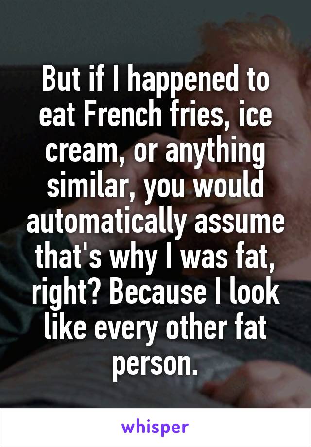 But if I happened to eat French fries, ice cream, or anything similar, you would automatically assume that's why I was fat, right? Because I look like every other fat person.