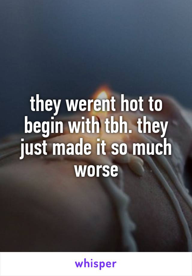 they werent hot to begin with tbh. they just made it so much worse