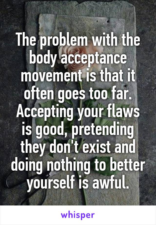 The problem with the body acceptance movement is that it often goes too far. Accepting your flaws is good, pretending they don't exist and doing nothing to better yourself is awful.