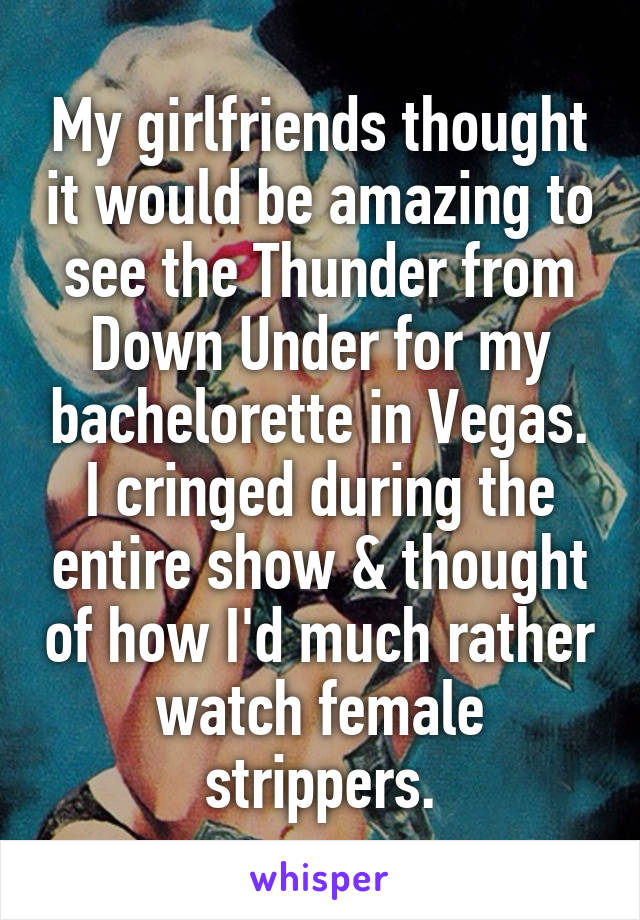 My girlfriends thought it would be amazing to see the Thunder from Down Under for my bachelorette in Vegas. I cringed during the entire show & thought of how I'd much rather watch female strippers.