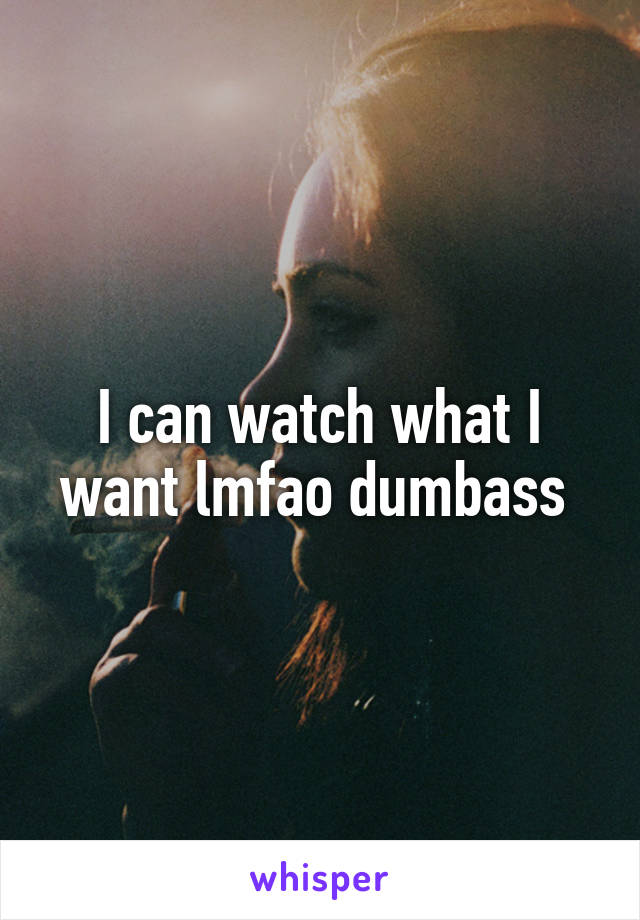 I can watch what I want lmfao dumbass 