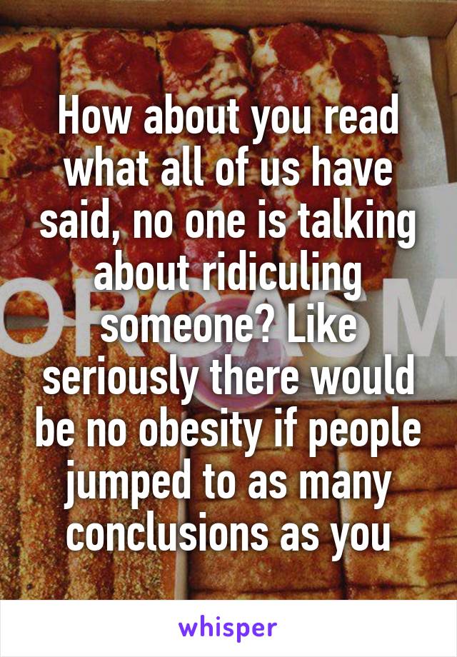 How about you read what all of us have said, no one is talking about ridiculing someone? Like seriously there would be no obesity if people jumped to as many conclusions as you