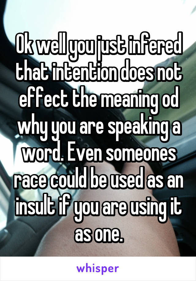 Ok well you just infered that intention does not effect the meaning od why you are speaking a word. Even someones race could be used as an insult if you are using it as one.