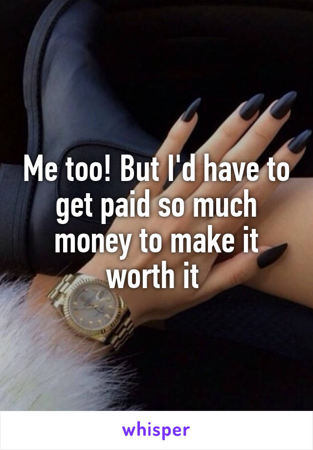 Me too! But I'd have to get paid so much money to make it worth it 