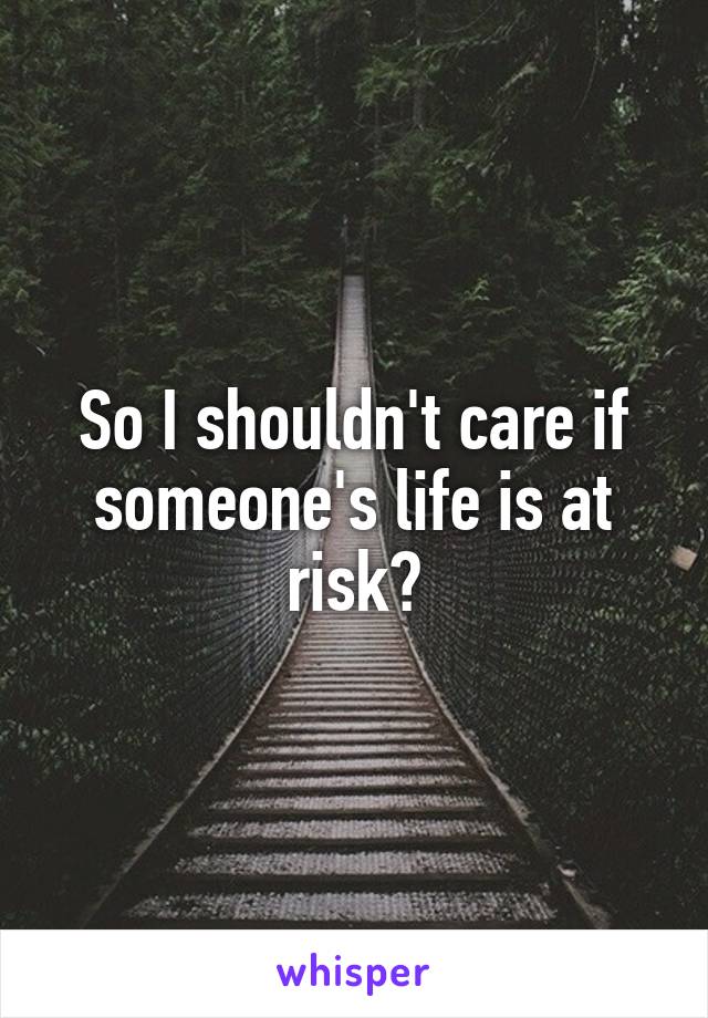 So I shouldn't care if someone's life is at risk?