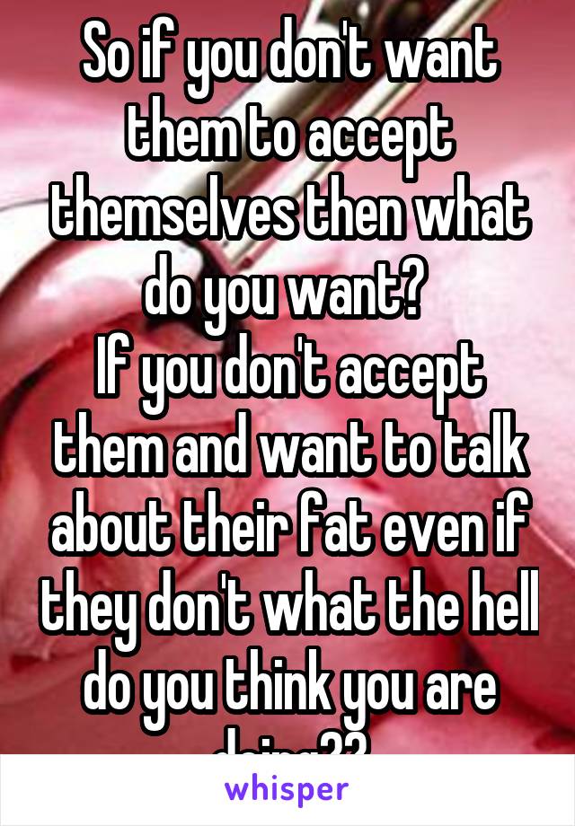 So if you don't want them to accept themselves then what do you want? 
If you don't accept them and want to talk about their fat even if they don't what the hell do you think you are doing??