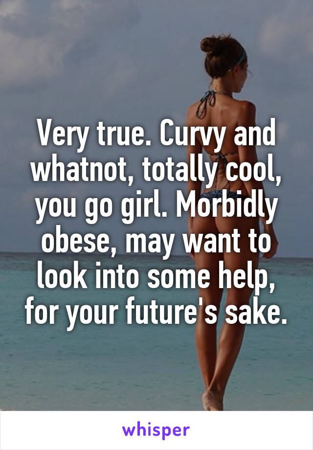 Very true. Curvy and whatnot, totally cool, you go girl. Morbidly obese, may want to look into some help, for your future's sake.