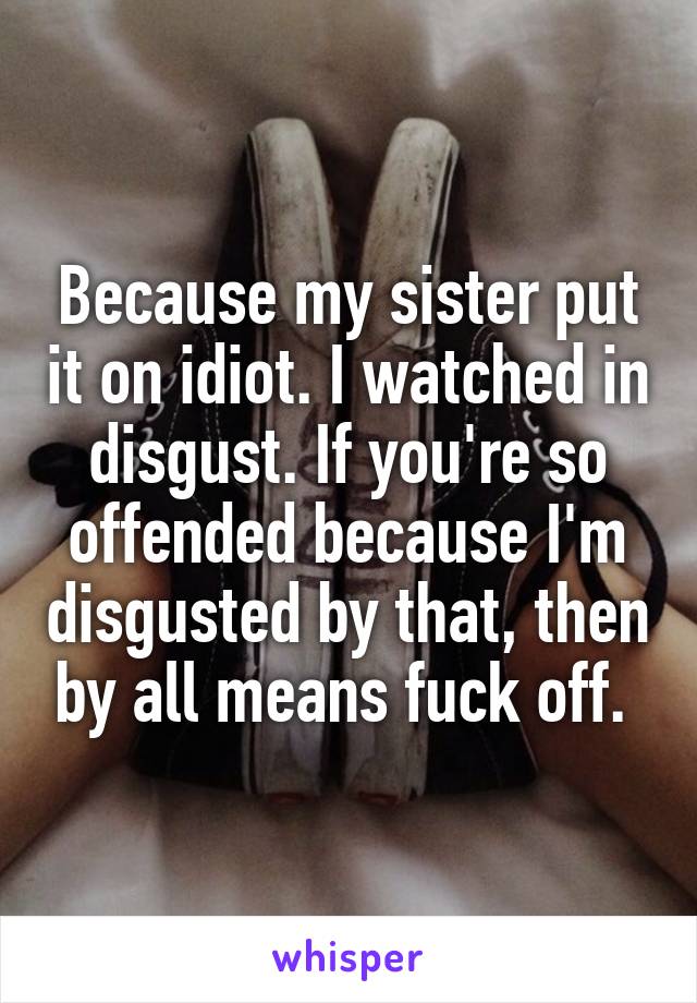 Because my sister put it on idiot. I watched in disgust. If you're so offended because I'm disgusted by that, then by all means fuck off. 