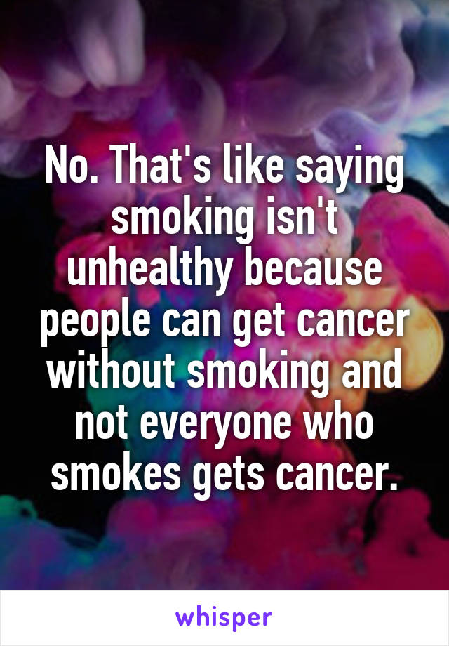 No. That's like saying smoking isn't unhealthy because people can get cancer without smoking and not everyone who smokes gets cancer.