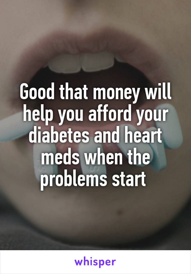 Good that money will help you afford your diabetes and heart meds when the problems start 