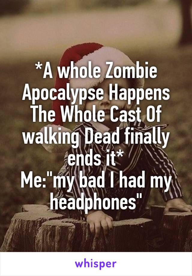 *A whole Zombie Apocalypse Happens The Whole Cast Of walking Dead finally ends it*
Me:"my bad I had my headphones"