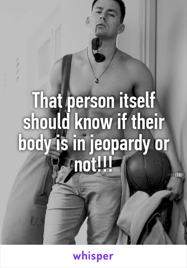 That person itself should know if their body is in jeopardy or not!!!