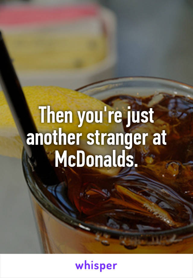 Then you're just another stranger at McDonalds.