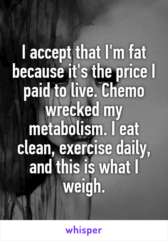 I accept that I'm fat because it's the price I paid to live. Chemo wrecked my metabolism. I eat clean, exercise daily, and this is what I weigh.
