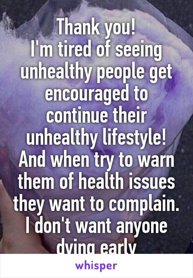 Thank you!
I'm tired of seeing unhealthy people get encouraged to continue their unhealthy lifestyle! And when try to warn them of health issues they want to complain. I don't want anyone dying early