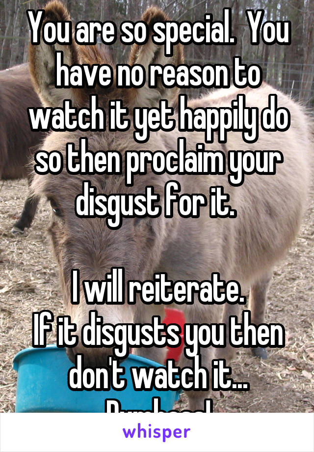 You are so special.  You have no reason to watch it yet happily do so then proclaim your disgust for it. 

I will reiterate.
If it disgusts you then don't watch it...
Dumbass!