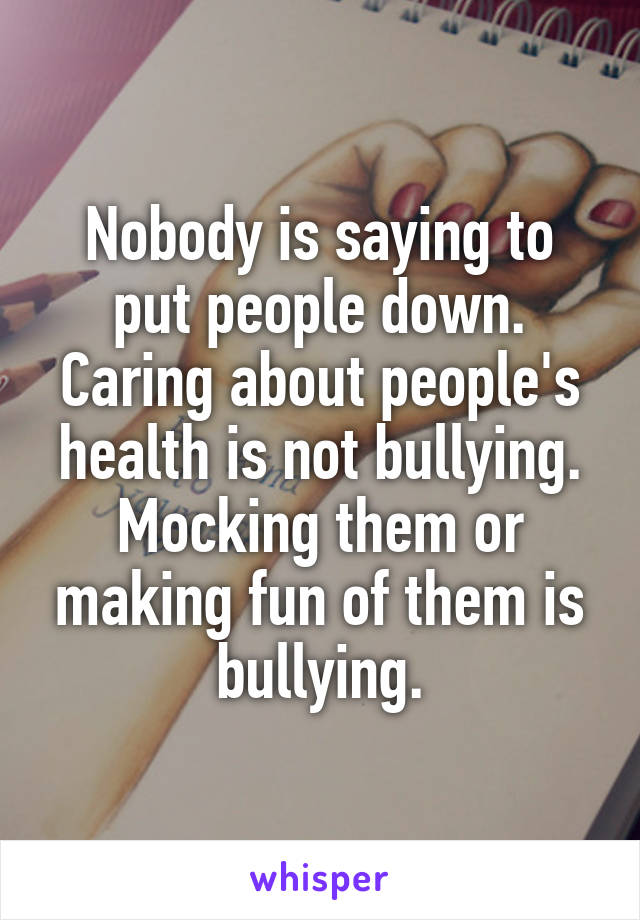 Nobody is saying to put people down. Caring about people's health is not bullying. Mocking them or making fun of them is bullying.