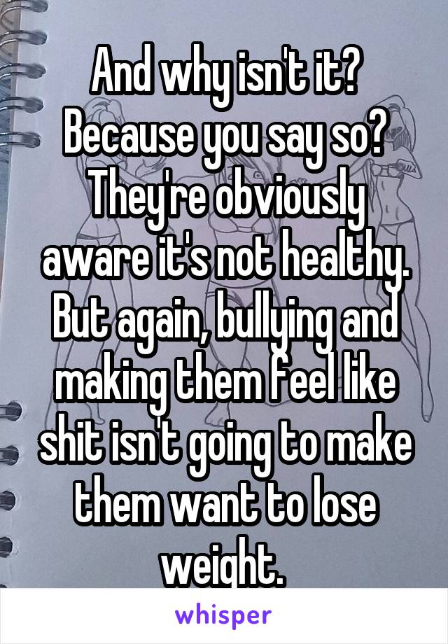And why isn't it? Because you say so? They're obviously aware it's not healthy. But again, bullying and making them feel like shit isn't going to make them want to lose weight. 