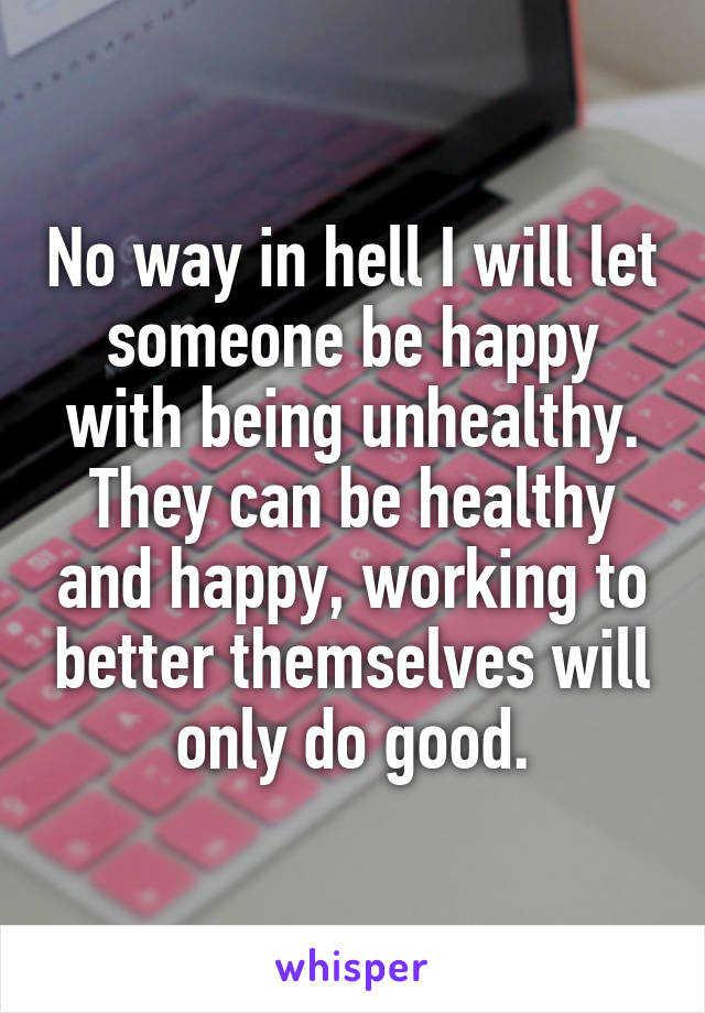 No way in hell I will let someone be happy with being unhealthy. They can be healthy and happy, working to better themselves will only do good.