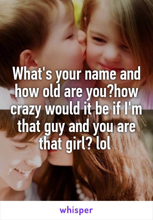 What's your name and how old are you?how crazy would it be if I'm that guy and you are that girl? lol 