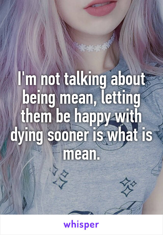 I'm not talking about being mean, letting them be happy with dying sooner is what is mean.