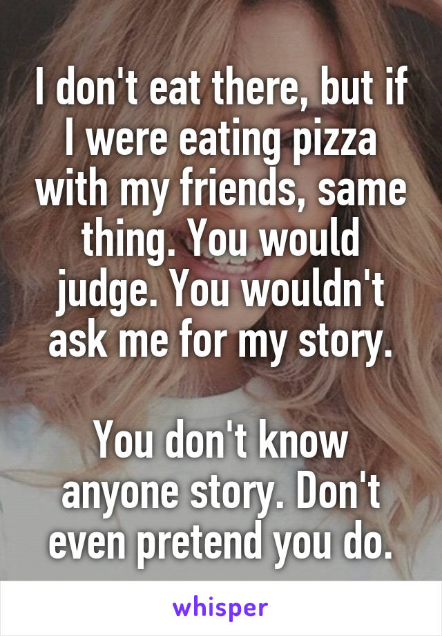 I don't eat there, but if I were eating pizza with my friends, same thing. You would judge. You wouldn't ask me for my story.

You don't know anyone story. Don't even pretend you do.