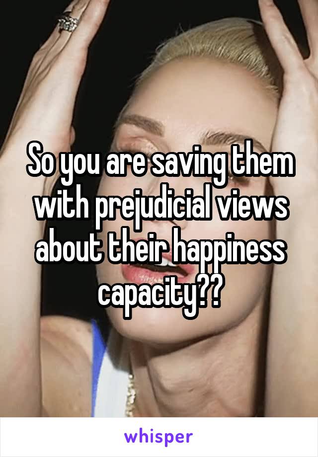 So you are saving them with prejudicial views about their happiness capacity??