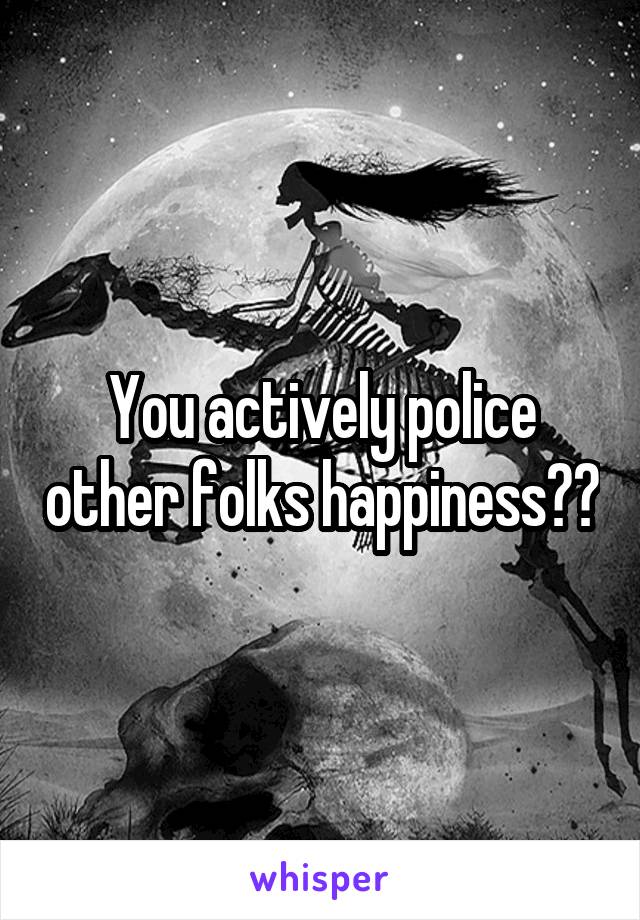 You actively police other folks happiness??