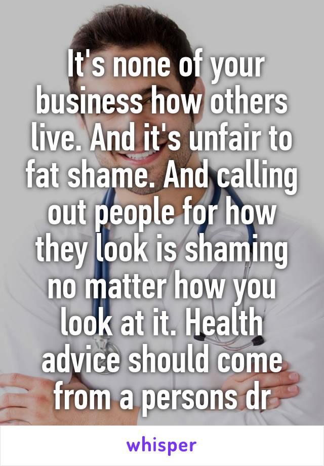  It's none of your business how others live. And it's unfair to fat shame. And calling out people for how they look is shaming no matter how you look at it. Health advice should come from a persons dr