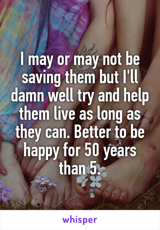 I may or may not be saving them but I'll damn well try and help them live as long as they can. Better to be happy for 50 years than 5.