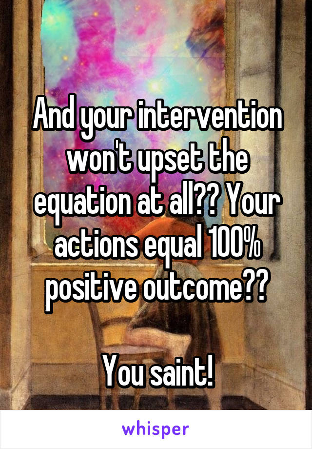 
And your intervention won't upset the equation at all?? Your actions equal 100% positive outcome??

You saint!