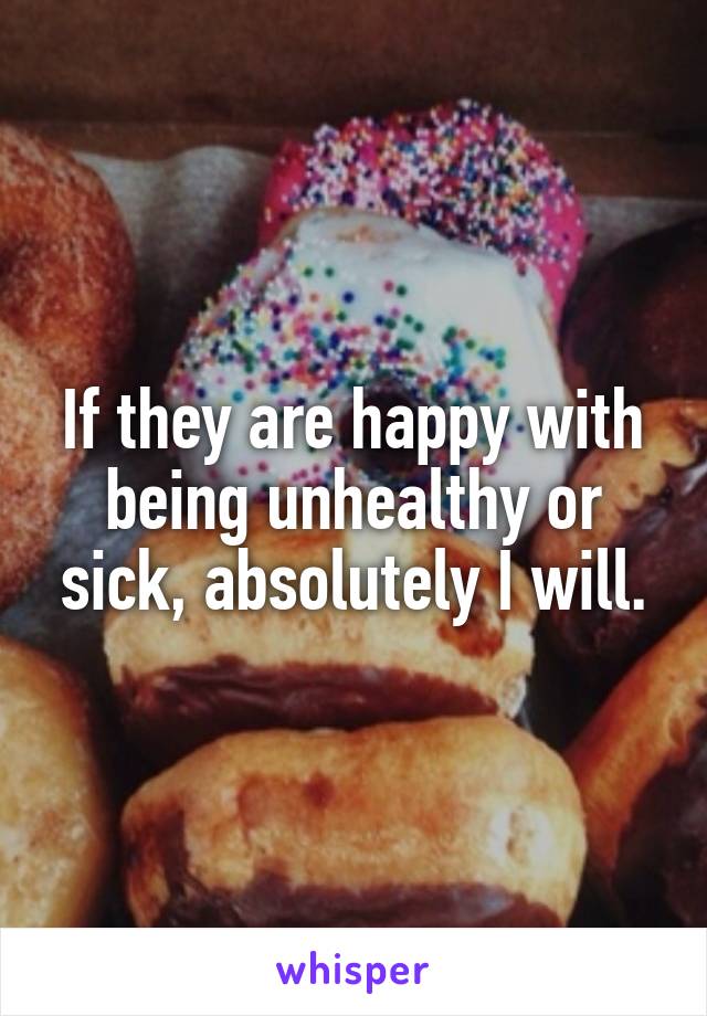 If they are happy with being unhealthy or sick, absolutely I will.