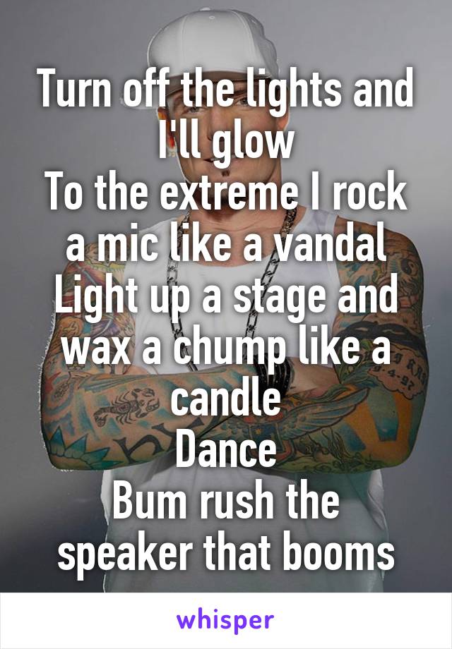 Turn off the lights and I'll glow
To the extreme I rock a mic like a vandal
Light up a stage and wax a chump like a candle
Dance
Bum rush the speaker that booms
