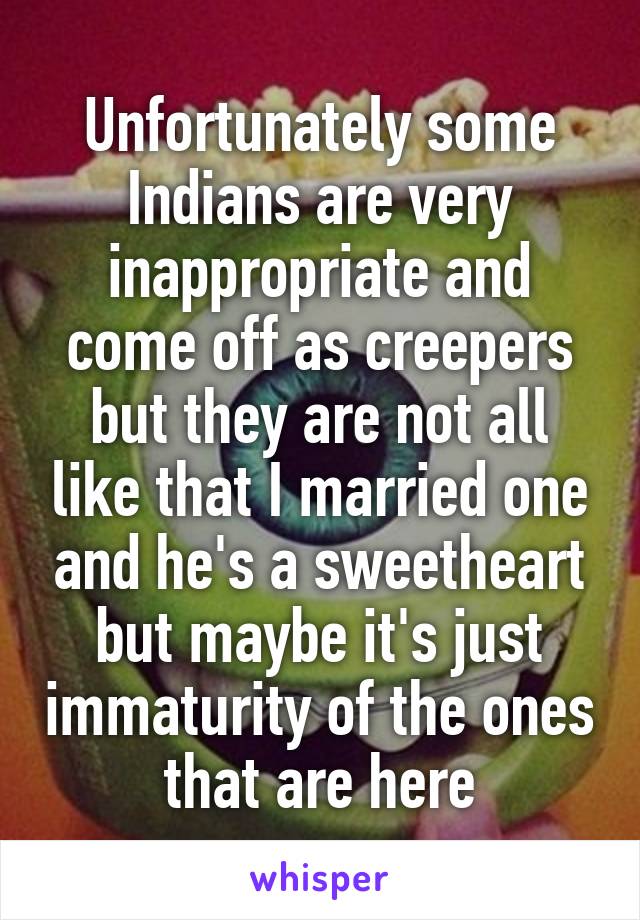 Unfortunately some Indians are very inappropriate and come off as creepers but they are not all like that I married one and he's a sweetheart but maybe it's just immaturity of the ones that are here