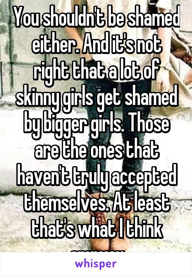 You shouldn't be shamed either. And it's not right that a lot of skinny girls get shamed by bigger girls. Those are the ones that haven't truly accepted themselves. At least that's what I think anyway