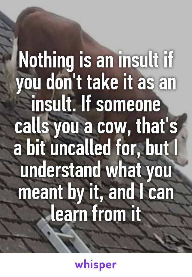 Nothing is an insult if you don't take it as an insult. If someone calls you a cow, that's a bit uncalled for, but I understand what you meant by it, and I can learn from it