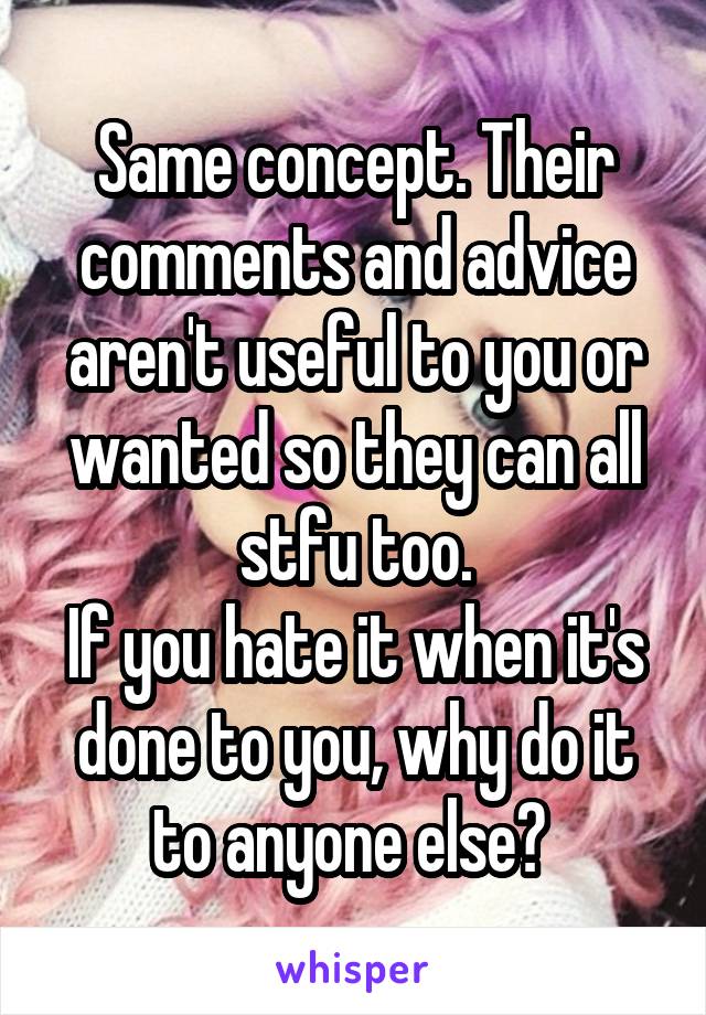 Same concept. Their comments and advice aren't useful to you or wanted so they can all stfu too.
If you hate it when it's done to you, why do it to anyone else? 