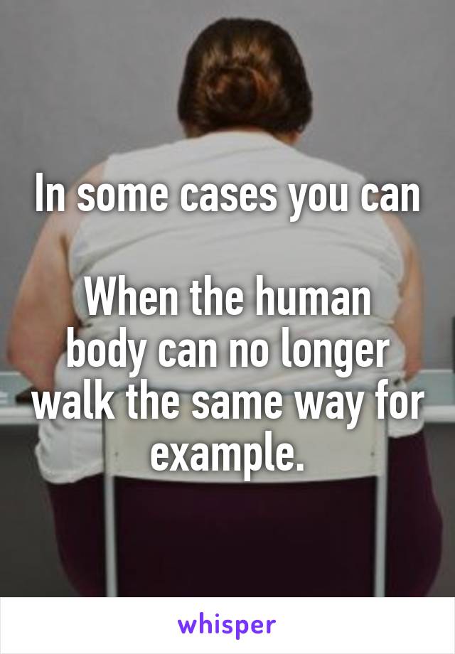 In some cases you can

When the human body can no longer walk the same way for example.