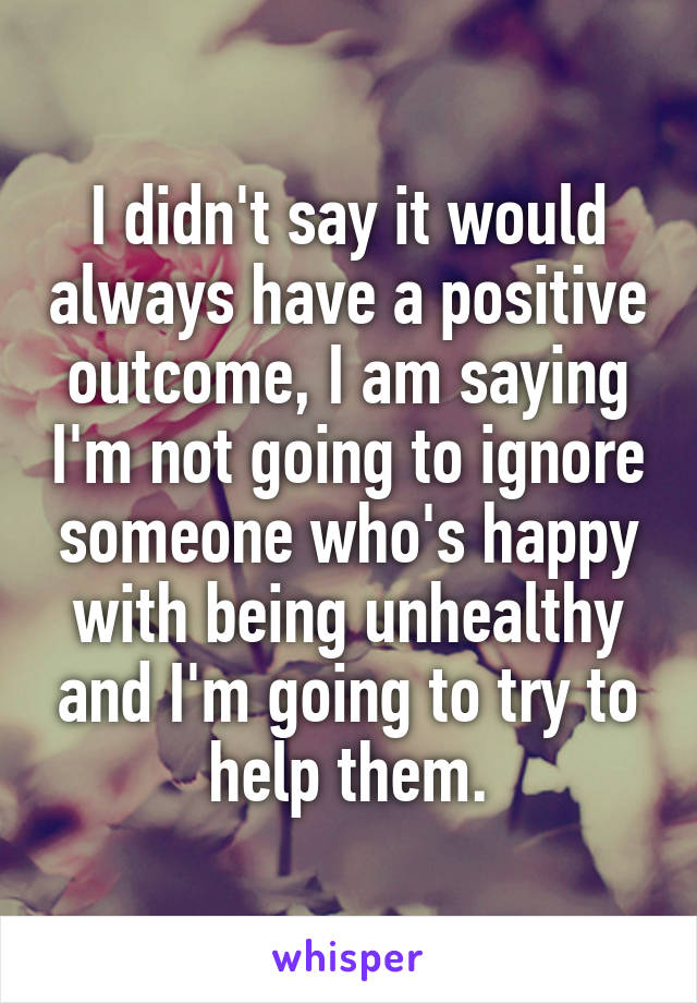 I didn't say it would always have a positive outcome, I am saying I'm not going to ignore someone who's happy with being unhealthy and I'm going to try to help them.