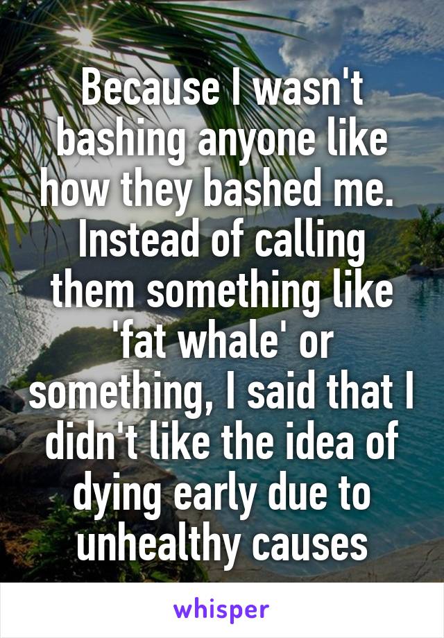 Because I wasn't bashing anyone like how they bashed me. 
Instead of calling them something like 'fat whale' or something, I said that I didn't like the idea of dying early due to unhealthy causes