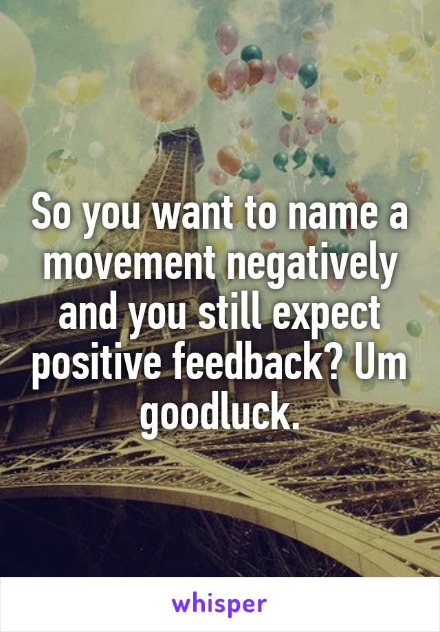 So you want to name a movement negatively and you still expect positive feedback? Um goodluck.