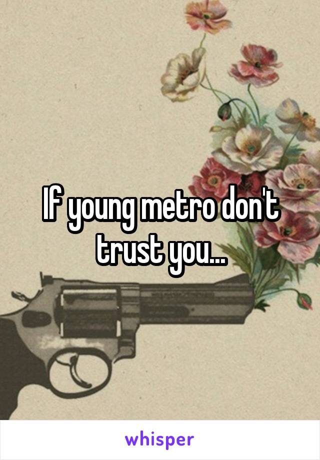 If young metro don't trust you...